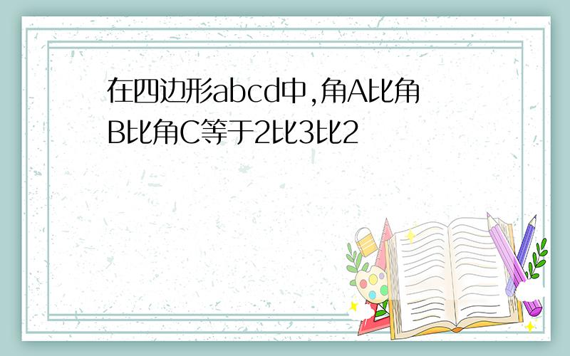 在四边形abcd中,角A比角B比角C等于2比3比2