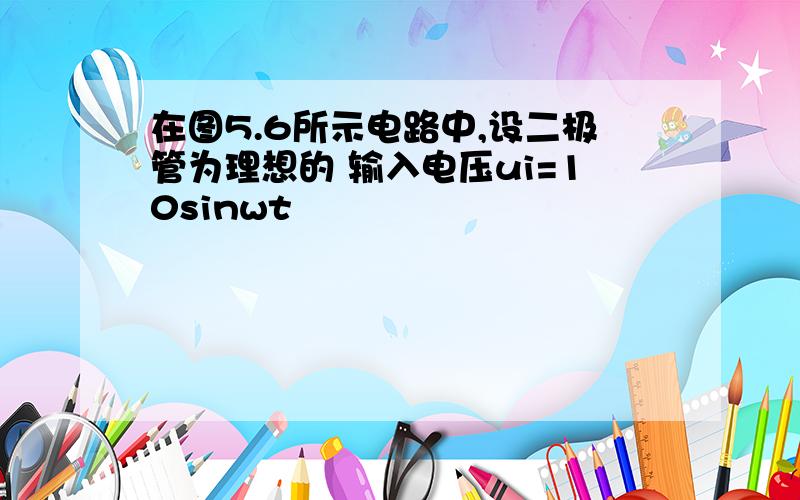 在图5.6所示电路中,设二极管为理想的 输入电压ui=10sinwt