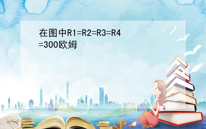 在图中R1=R2=R3=R4=300欧姆