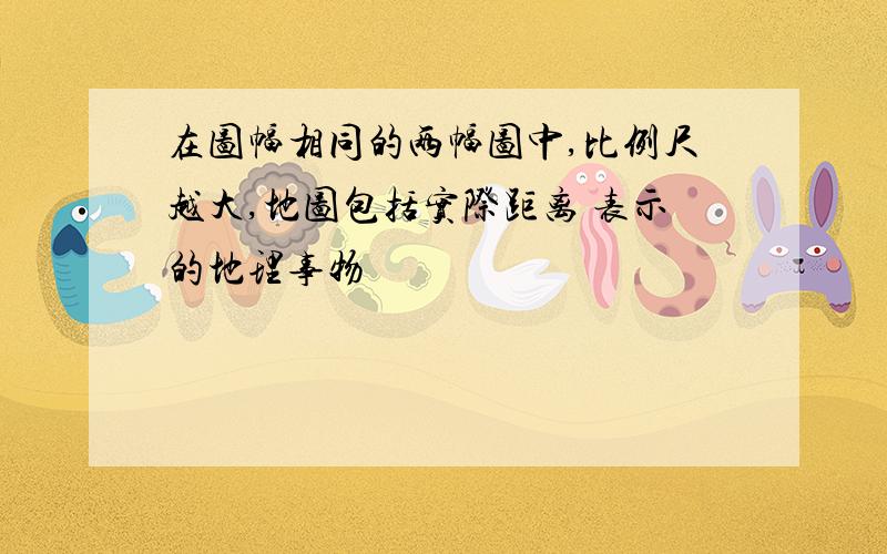 在图幅相同的两幅图中,比例尺越大,地图包括实际距离 表示的地理事物