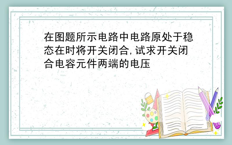 在图题所示电路中电路原处于稳态在时将开关闭合,试求开关闭合电容元件两端的电压