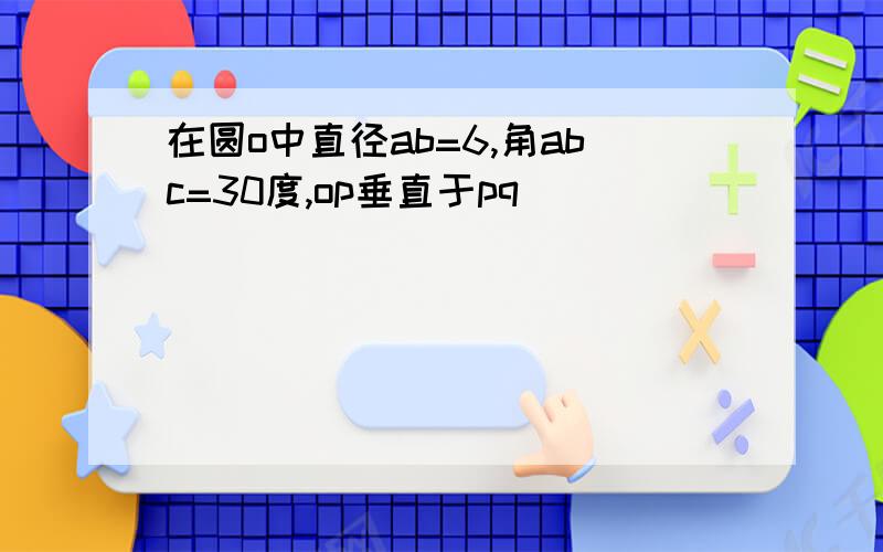 在圆o中直径ab=6,角abc=30度,op垂直于pq