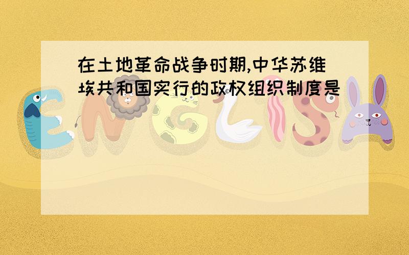 在土地革命战争时期,中华苏维埃共和国实行的政权组织制度是