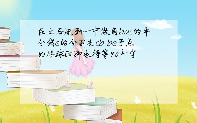 在土石流到一中做角bac的平分线e的分别交cb be于点的浮球正脚也得等90个字