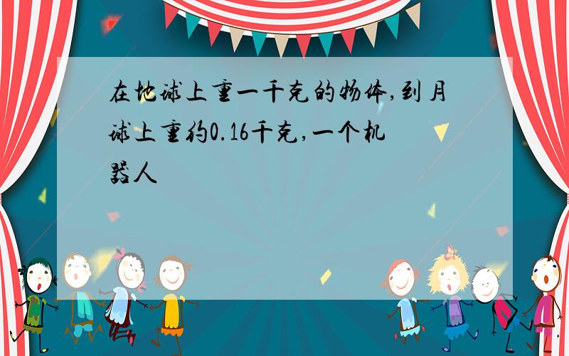 在地球上重一千克的物体,到月球上重约0.16千克,一个机器人