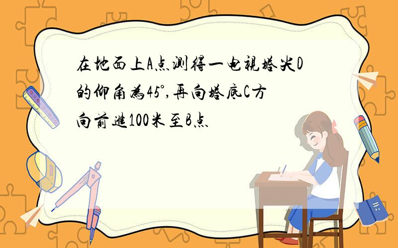 在地面上A点测得一电视塔尖D的仰角为45°,再向塔底C方向前进100米至B点