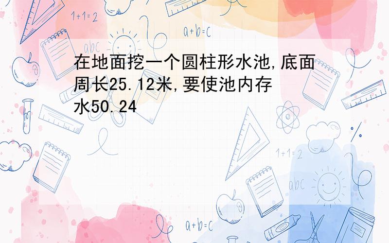 在地面挖一个圆柱形水池,底面周长25.12米,要使池内存水50.24