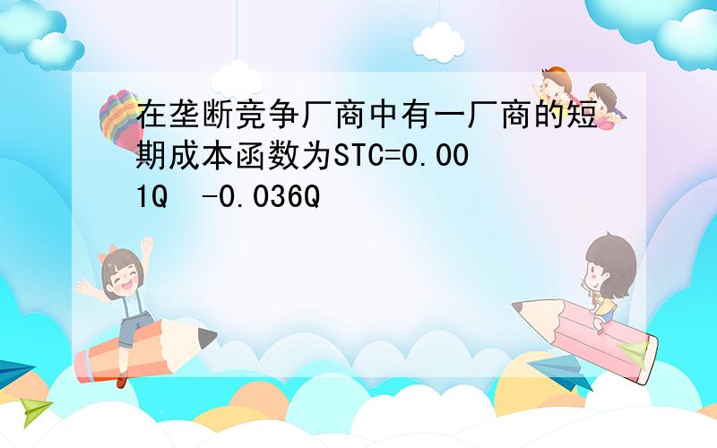 在垄断竞争厂商中有一厂商的短期成本函数为STC=0.001Q³-0.036Q³