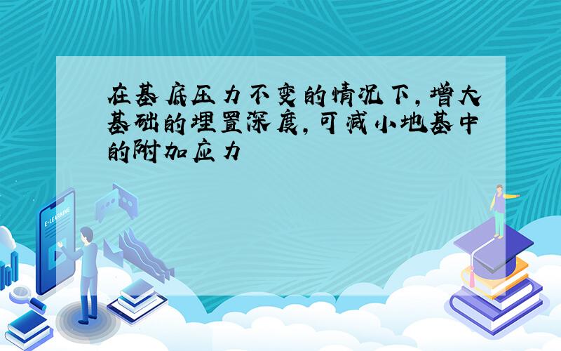 在基底压力不变的情况下,增大基础的埋置深度,可减小地基中的附加应力