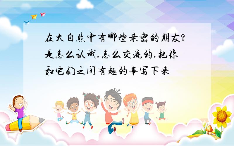 在大自然中有哪些亲密的朋友?是怎么认识,怎么交流的,把你和它们之间有趣的事写下来