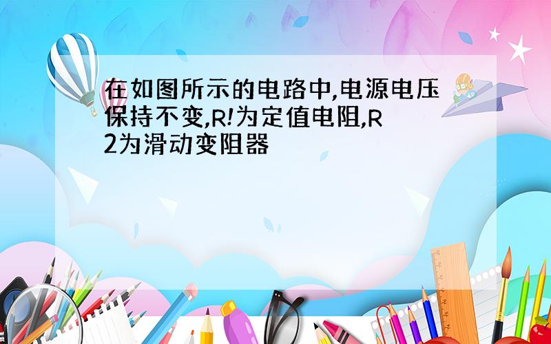 在如图所示的电路中,电源电压保持不变,R!为定值电阻,R2为滑动变阻器