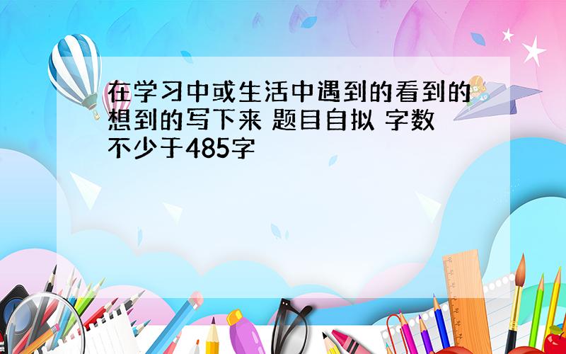 在学习中或生活中遇到的看到的想到的写下来 题目自拟 字数不少于485字