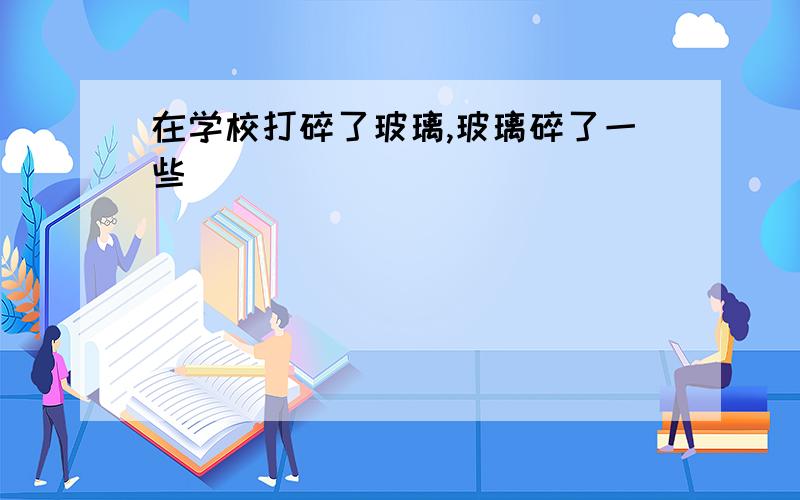 在学校打碎了玻璃,玻璃碎了一些