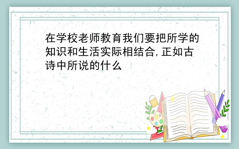 在学校老师教育我们要把所学的知识和生活实际相结合,正如古诗中所说的什么