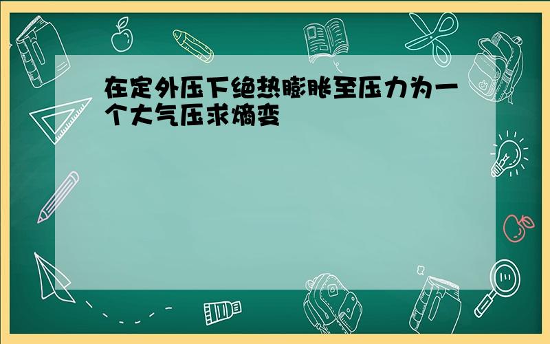 在定外压下绝热膨胀至压力为一个大气压求熵变