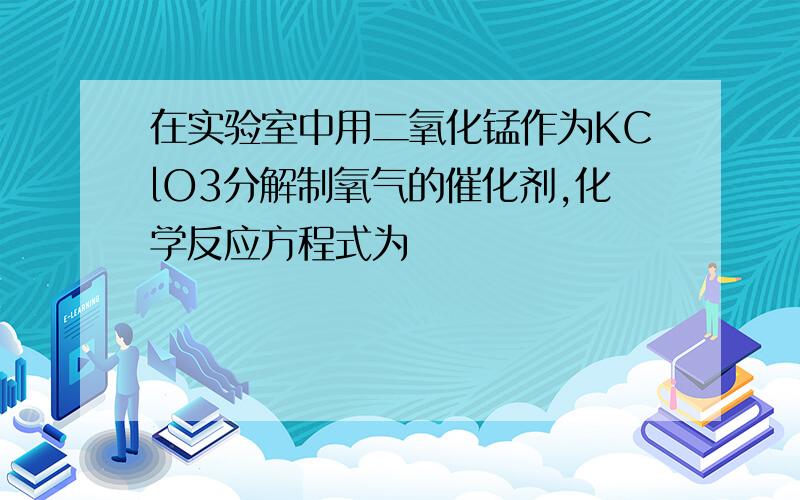 在实验室中用二氧化锰作为KClO3分解制氧气的催化剂,化学反应方程式为