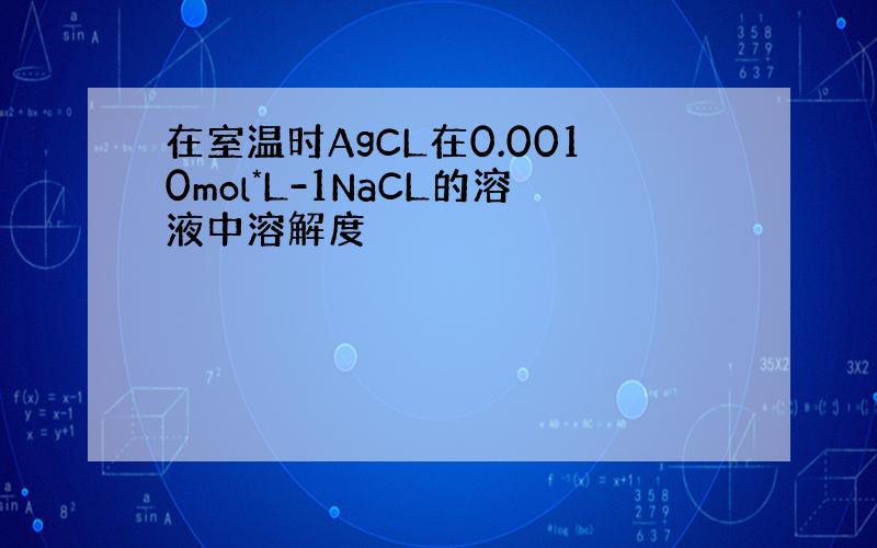 在室温时AgCL在0.0010mol*L-1NaCL的溶液中溶解度