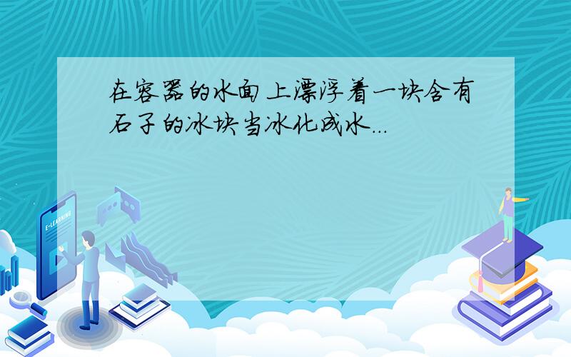 在容器的水面上漂浮着一块含有石子的冰块当冰化成水...