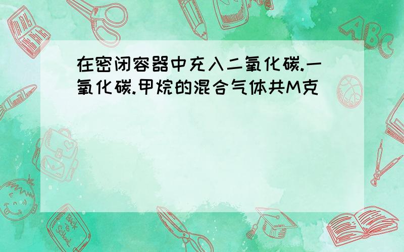 在密闭容器中充入二氧化碳.一氧化碳.甲烷的混合气体共M克