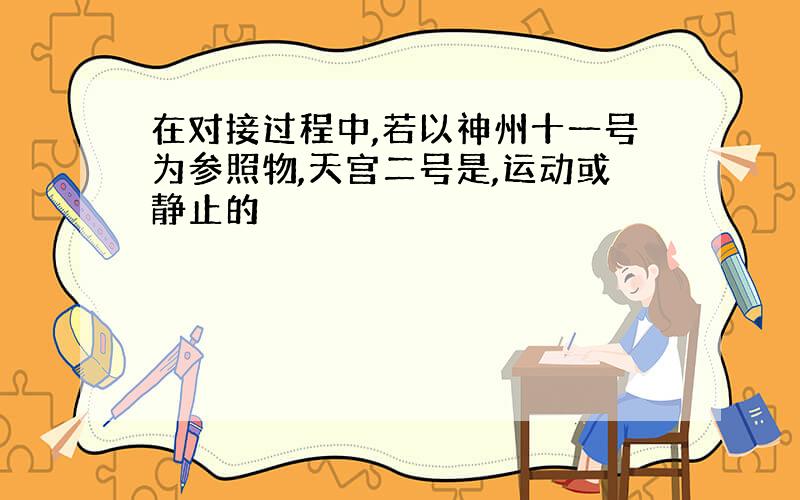 在对接过程中,若以神州十一号为参照物,天宫二号是,运动或静止的