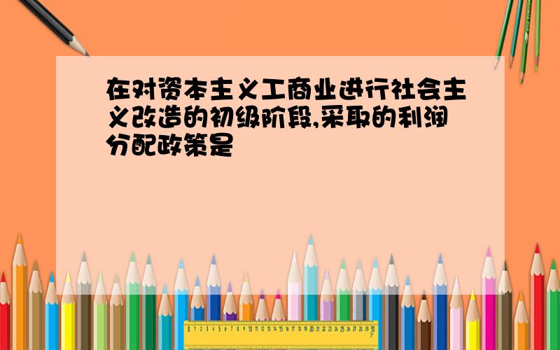 在对资本主义工商业进行社会主义改造的初级阶段,采取的利润分配政策是