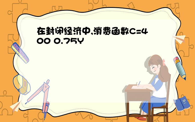 在封闭经济中,消费函数C=400 0.75Y