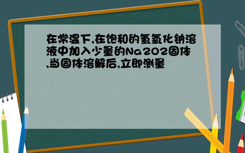 在常温下,在饱和的氢氧化钠溶液中加入少量的Na2O2固体,当固体溶解后,立即测量