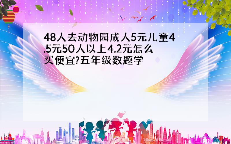 48人去动物园成人5元儿童4.5元50人以上4.2元怎么买便宜?五年级数题学