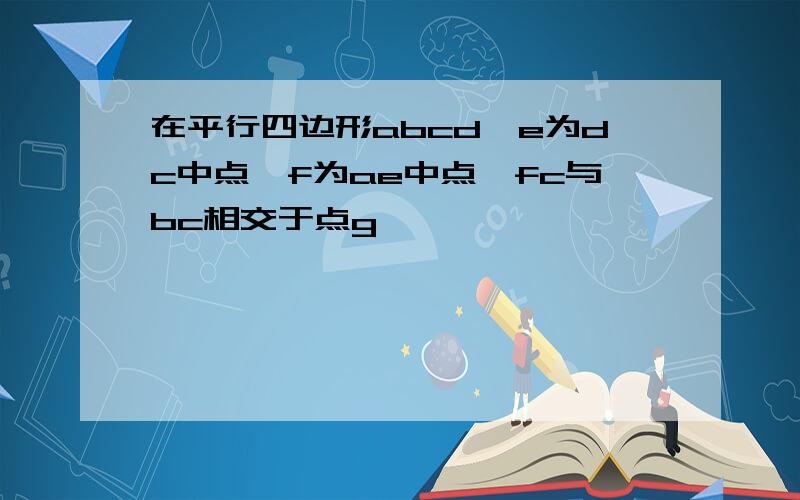 在平行四边形abcd,e为dc中点,f为ae中点,fc与bc相交于点g,