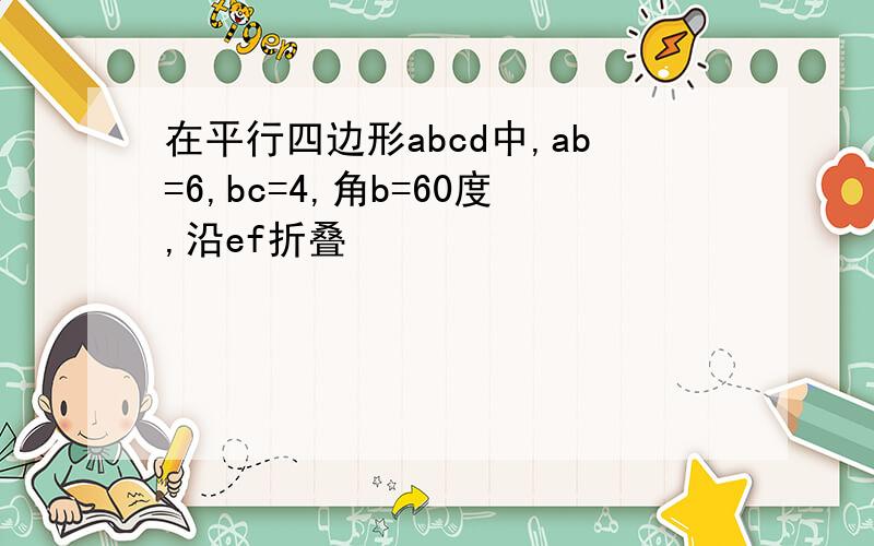 在平行四边形abcd中,ab=6,bc=4,角b=60度,沿ef折叠