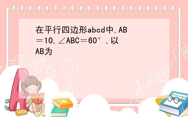 在平行四边形abcd中,AB＝10,∠ABC＝60°,以AB为