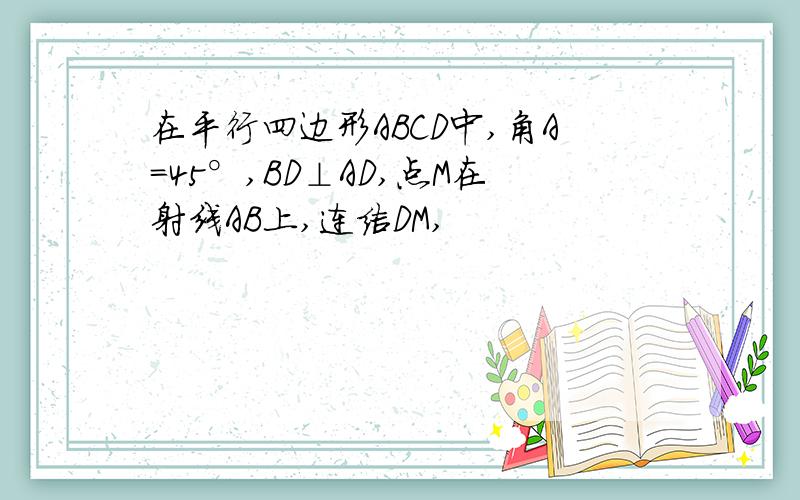 在平行四边形ABCD中,角A=45°,BD⊥AD,点M在射线AB上,连结DM,