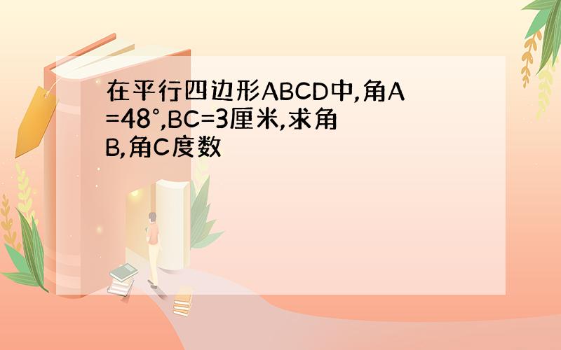 在平行四边形ABCD中,角A=48°,BC=3厘米,求角B,角C度数