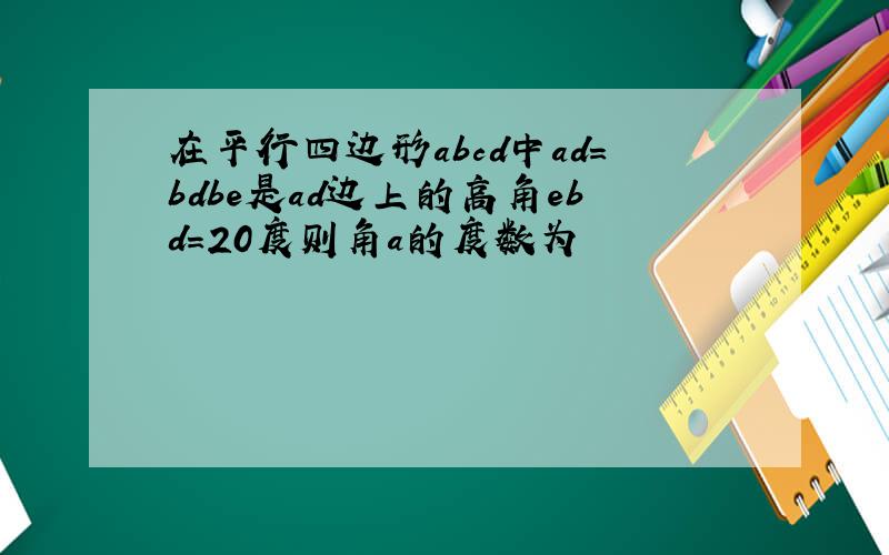 在平行四边形abcd中ad=bdbe是ad边上的高角ebd=20度则角a的度数为