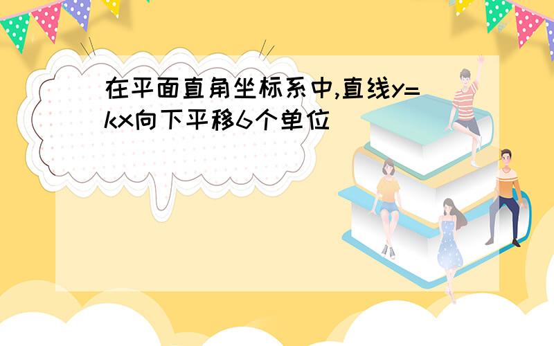 在平面直角坐标系中,直线y=kx向下平移6个单位