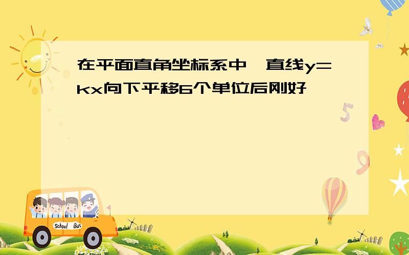 在平面直角坐标系中,直线y=kx向下平移6个单位后刚好