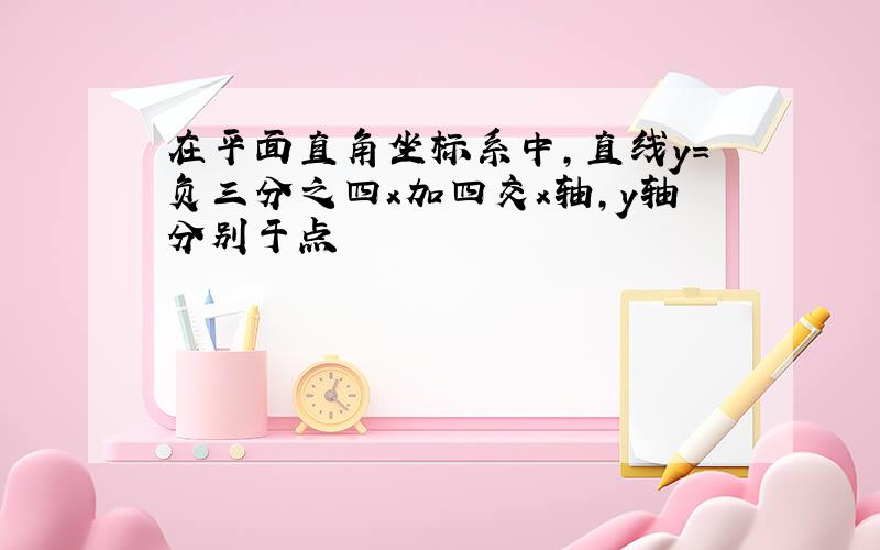 在平面直角坐标系中,直线y=负三分之四x加四交x轴,y轴分别于点