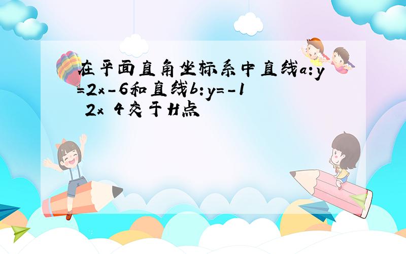 在平面直角坐标系中直线a:y=2x-6和直线b:y=-1 2x 4交于H点