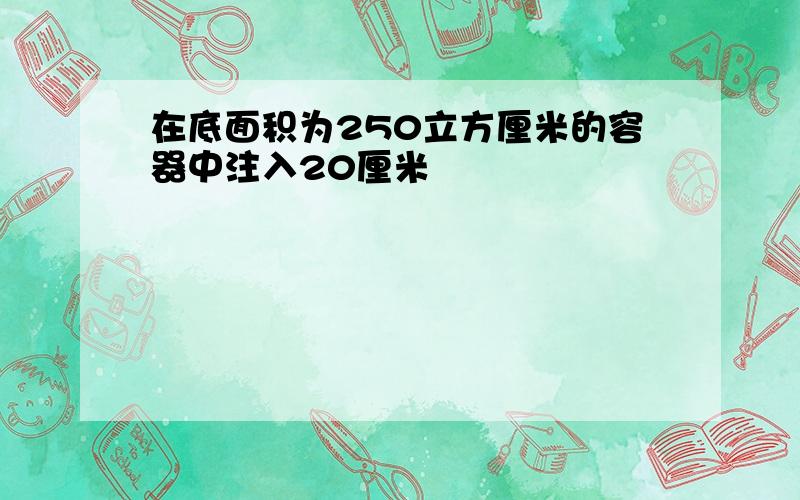 在底面积为250立方厘米的容器中注入20厘米