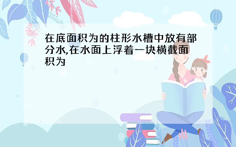 在底面积为的柱形水槽中放有部分水,在水面上浮着一块横截面积为