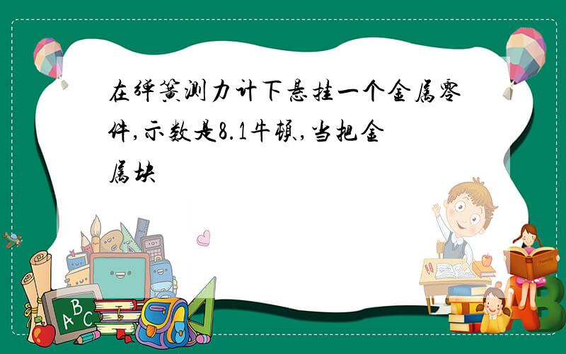 在弹簧测力计下悬挂一个金属零件,示数是8.1牛顿,当把金属块