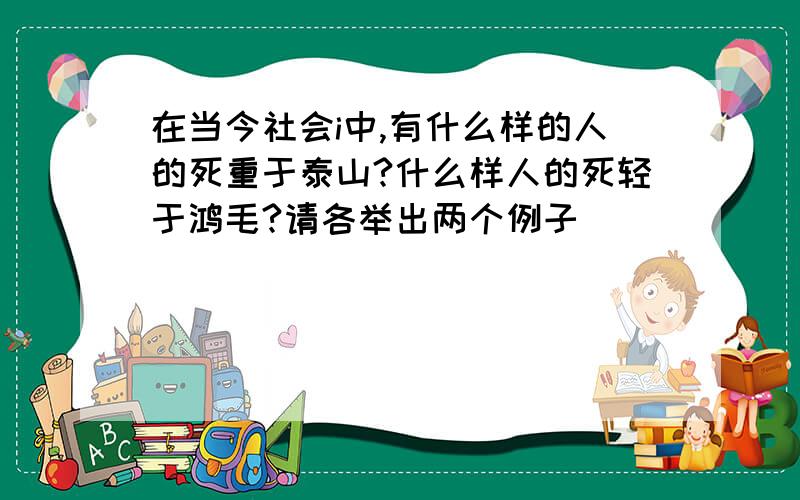 在当今社会i中,有什么样的人的死重于泰山?什么样人的死轻于鸿毛?请各举出两个例子