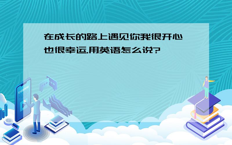 在成长的路上遇见你我很开心,也很幸运.用英语怎么说?