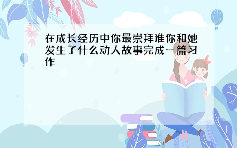 在成长经历中你最崇拜谁你和她发生了什么动人故事完成一篇习作