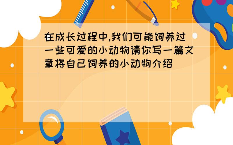 在成长过程中,我们可能饲养过一些可爱的小动物请你写一篇文章将自己饲养的小动物介绍