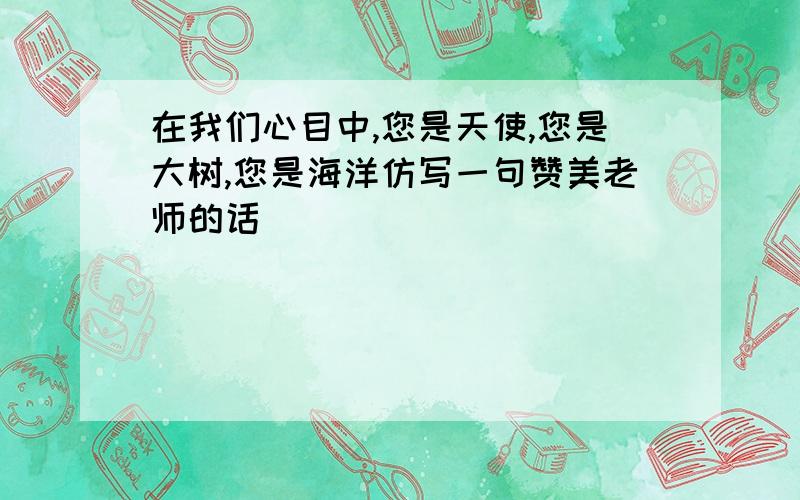 在我们心目中,您是天使,您是大树,您是海洋仿写一句赞美老师的话