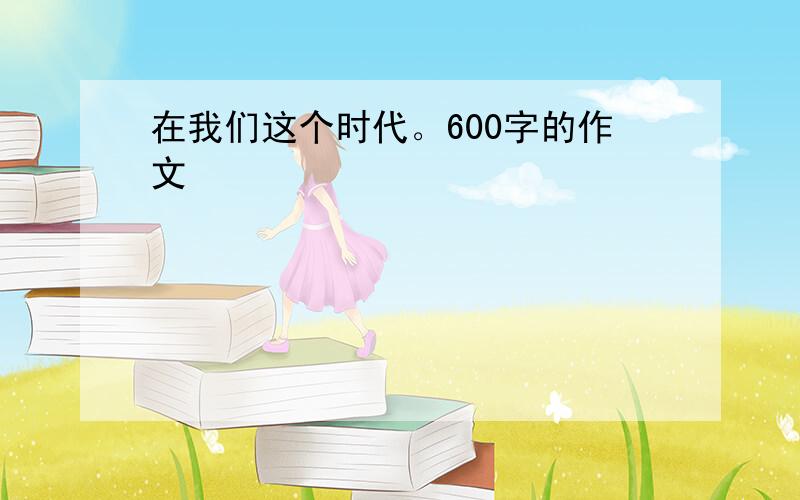 在我们这个时代。600字的作文