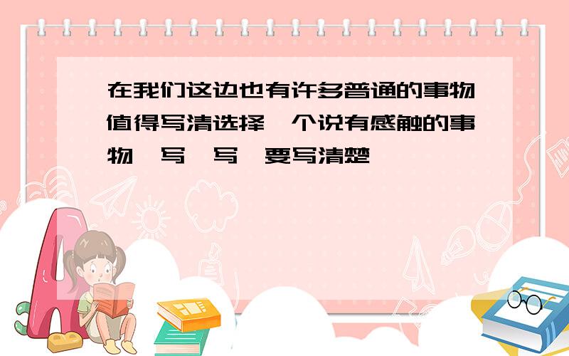 在我们这边也有许多普通的事物值得写清选择一个说有感触的事物,写一写,要写清楚