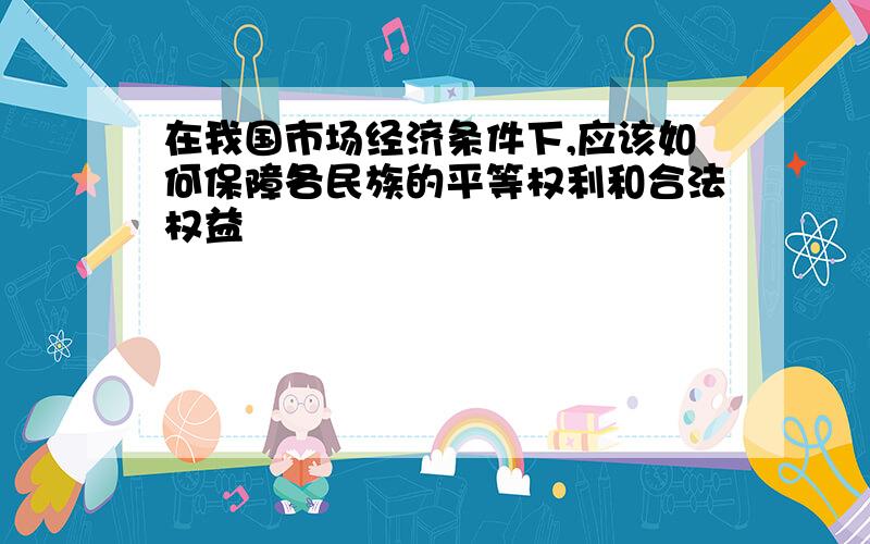 在我国市场经济条件下,应该如何保障各民族的平等权利和合法权益