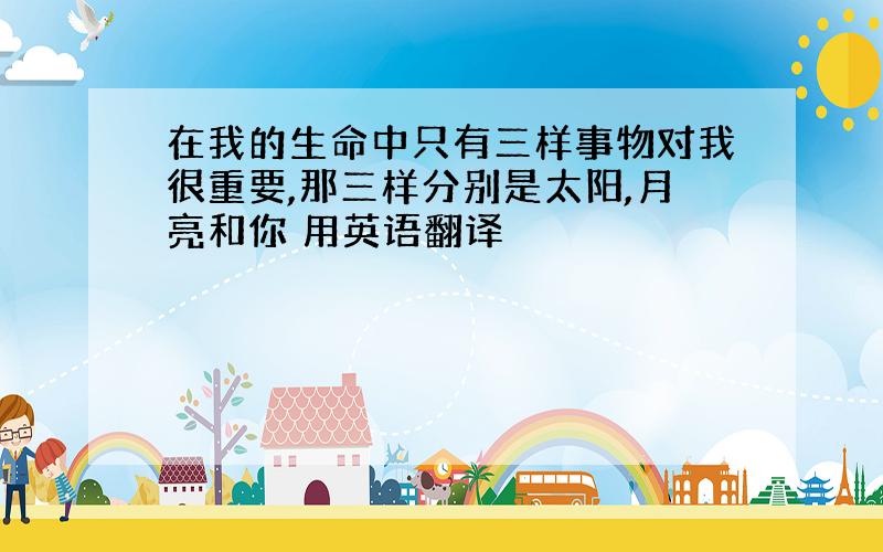 在我的生命中只有三样事物对我很重要,那三样分别是太阳,月亮和你 用英语翻译